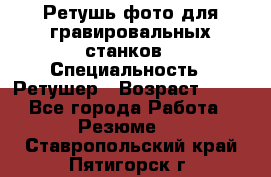 Ретушь фото для гравировальных станков › Специальность ­ Ретушер › Возраст ­ 40 - Все города Работа » Резюме   . Ставропольский край,Пятигорск г.